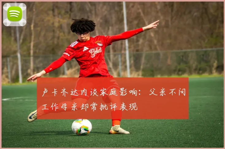 卢卡齐达内谈家庭影响：父亲不问工作母亲却常批评表现