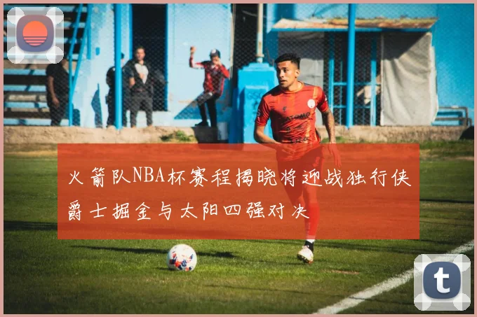 火箭队NBA杯赛程揭晓将迎战独行侠爵士掘金与太阳四强对决