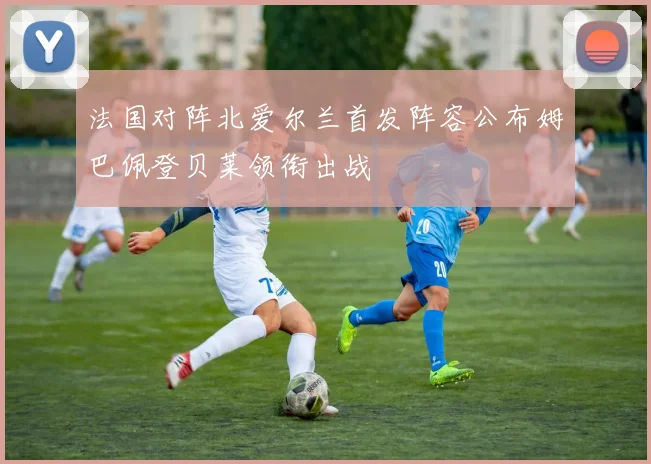法国对阵北爱尔兰首发阵容公布姆巴佩登贝莱领衔出战