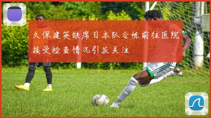 久保建英缺席日本队合练前往医院接受检查情况引发关注