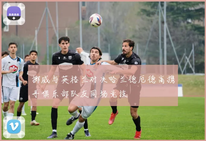 挪威与英格兰对决哈兰德厄德高携手俱乐部队友同场竞技